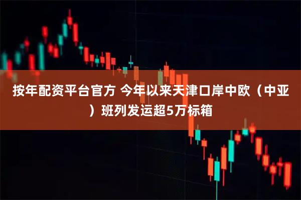 按年配资平台官方 今年以来天津口岸中欧（中亚）班列发运超5万标箱