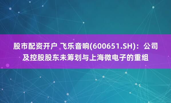 股市配资开户 飞乐音响(600651.SH)：公司及控股股东未筹划与上海微电子的重组