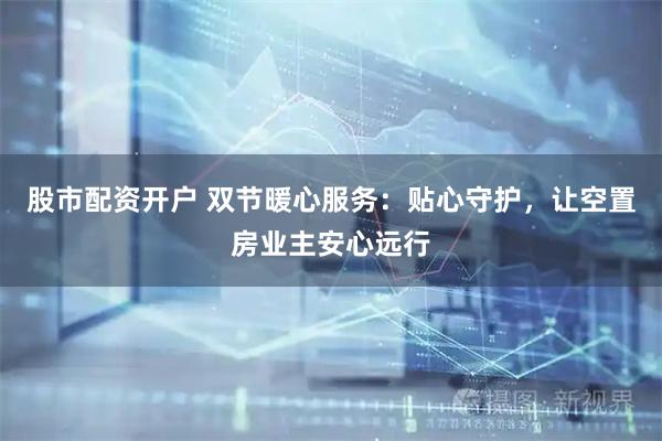 股市配资开户 双节暖心服务：贴心守护，让空置房业主安心远行