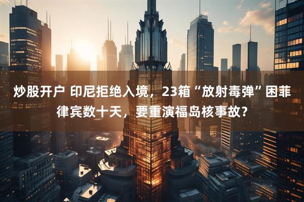 炒股开户 印尼拒绝入境，23箱“放射毒弹”困菲律宾数十天，要重演福岛核事故？