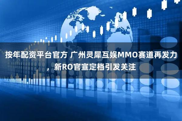按年配资平台官方 广州灵犀互娱MMO赛道再发力，新RO官宣定档引发关注