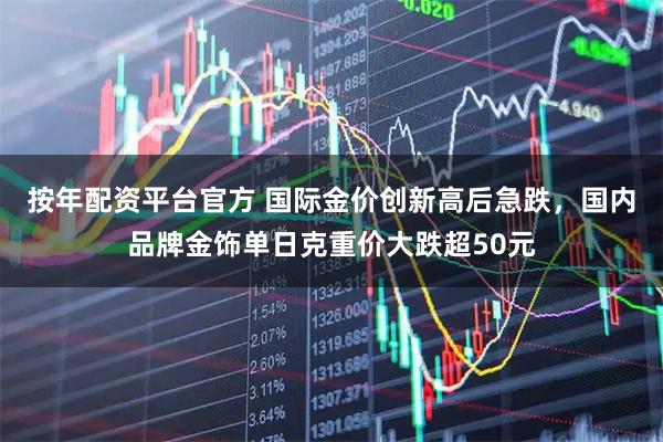 按年配资平台官方 国际金价创新高后急跌，国内品牌金饰单日克重价大跌超50元