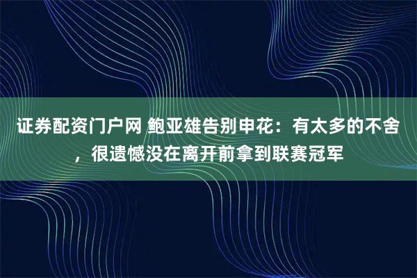证券配资门户网 鲍亚雄告别申花：有太多的不舍，很遗憾没在离开前拿到联赛冠军