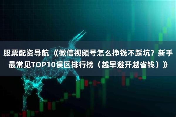 股票配资导航 《微信视频号怎么挣钱不踩坑？新手最常见TOP10误区排行榜（越早避开越省钱）》