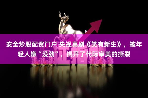 安全炒股配资门户 央视喜剧《笑有新生》，被年轻人嫌“没劲”，揭开了代际审美的撕裂