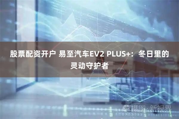 股票配资开户 易至汽车EV2 PLUS+：冬日里的灵动守护者