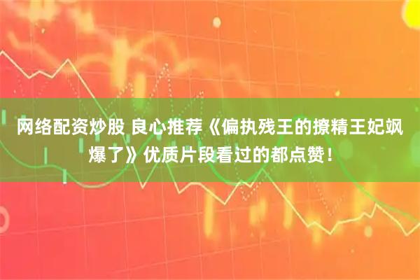 网络配资炒股 良心推荐《偏执残王的撩精王妃飒爆了》优质片段看过的都点赞！
