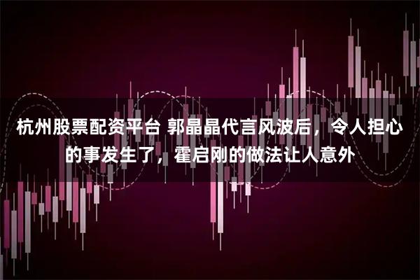 杭州股票配资平台 郭晶晶代言风波后，令人担心的事发生了，霍启刚的做法让人意外
