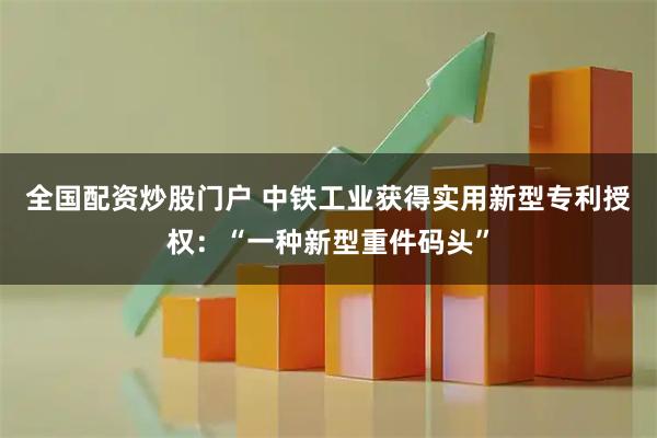全国配资炒股门户 中铁工业获得实用新型专利授权：“一种新型重件码头”