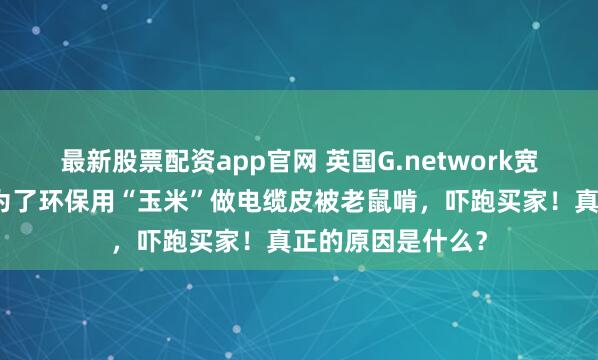 最新股票配资app官网 英国G.network宽带公司要倒闭！为了环保用“玉米”做电缆皮被老鼠啃，吓跑买家！真正的原因是什么？