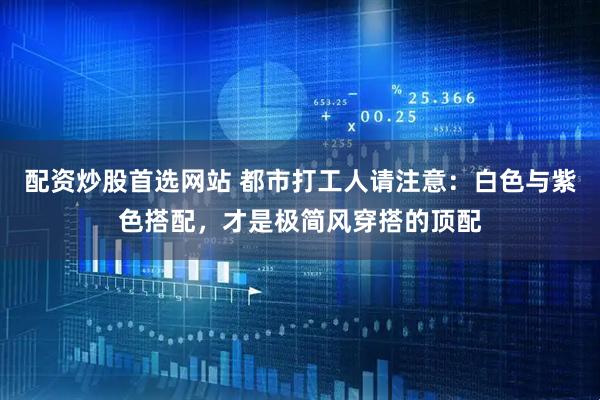 配资炒股首选网站 都市打工人请注意：白色与紫色搭配，才是极简风穿搭的顶配