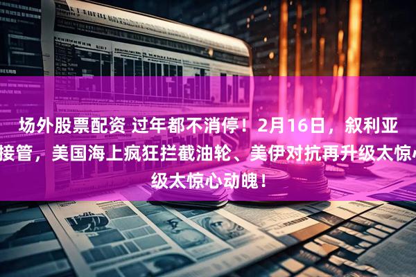 场外股票配资 过年都不消停！2月16日，叙利亚基地被接管，美国海上疯狂拦截油轮、美伊对抗再升级太惊心动魄！