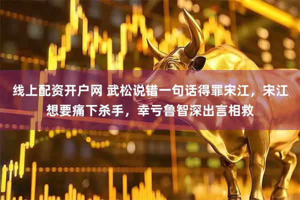 线上配资开户网 武松说错一句话得罪宋江，宋江想要痛下杀手，幸亏鲁智深出言相救