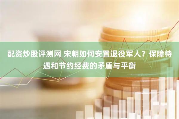 配资炒股评测网 宋朝如何安置退役军人？保障待遇和节约经费的矛盾与平衡