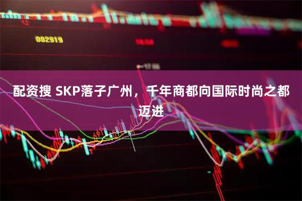 配资搜 SKP落子广州，千年商都向国际时尚之都迈进