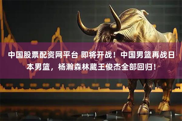 中国股票配资网平台 即将开战！中国男篮再战日本男篮，杨瀚森林葳王俊杰全部回归！