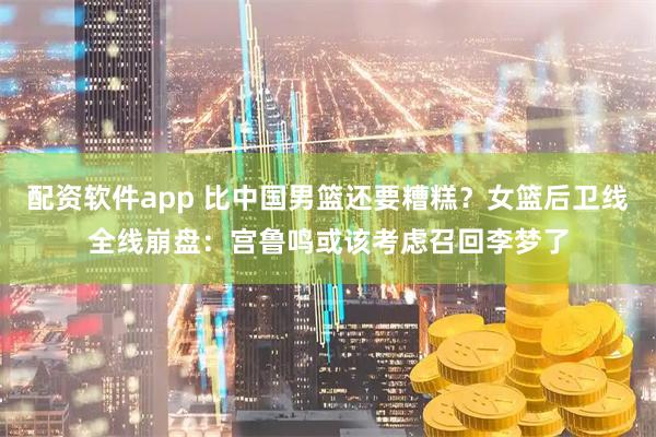 配资软件app 比中国男篮还要糟糕？女篮后卫线全线崩盘：宫鲁鸣或该考虑召回李梦了