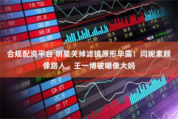 合规配资平台 明星关掉滤镜原形毕露！闫妮素颜像路人，王一博被嘲像大妈
