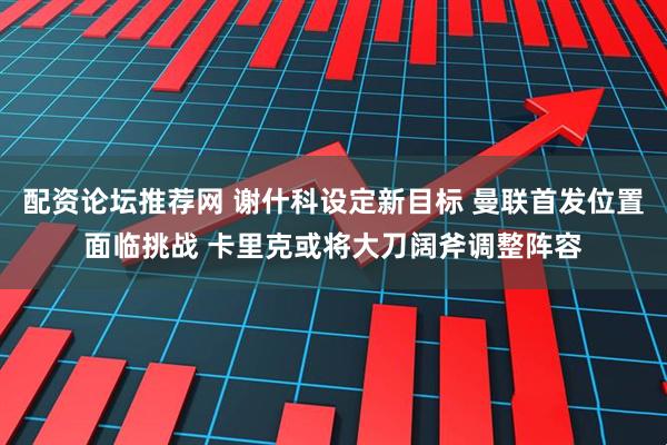 配资论坛推荐网 谢什科设定新目标 曼联首发位置面临挑战 卡里克或将大刀阔斧调整阵容