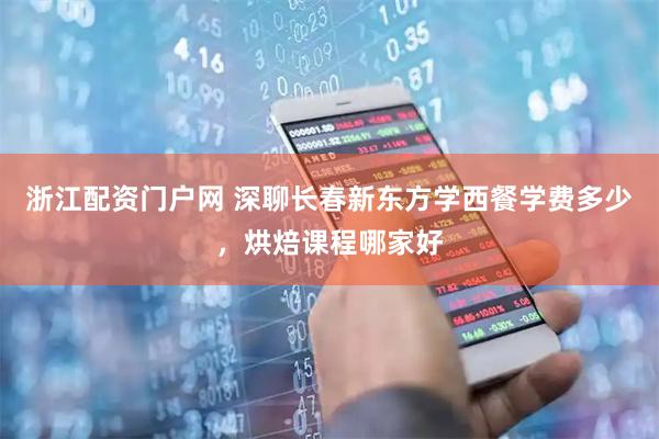 浙江配资门户网 深聊长春新东方学西餐学费多少，烘焙课程哪家好