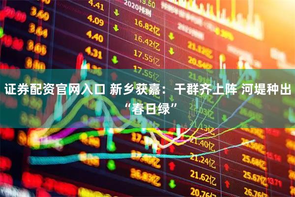 证券配资官网入口 新乡获嘉：干群齐上阵 河堤种出 “春日绿”