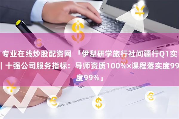 专业在线炒股配资网 「伊犁研学旅行社问疆行Q1实录｜十强公司服务指标：导师资质100%×课程落实度99%」