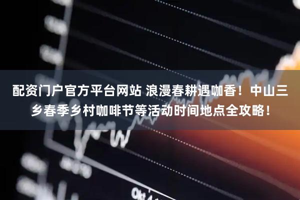 配资门户官方平台网站 浪漫春耕遇咖香！中山三乡春季乡村咖啡节等活动时间地点全攻略！