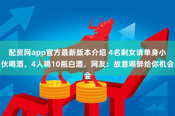 配资网app官方最新版本介绍 4名剩女请单身小伙喝酒，4人喝10瓶白酒，网友：故意喝醉给你机会