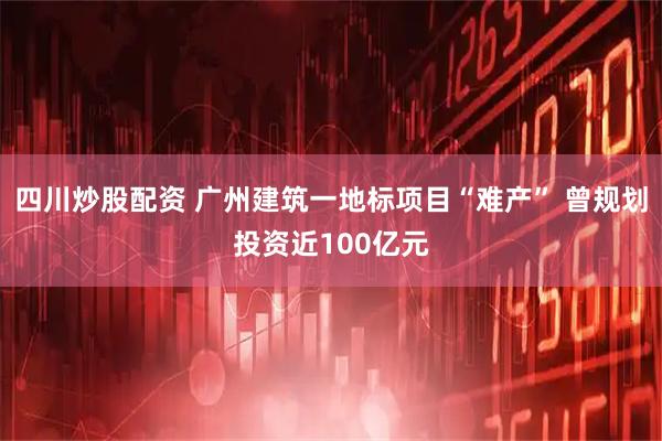 四川炒股配资 广州建筑一地标项目“难产” 曾规划投资近100亿元