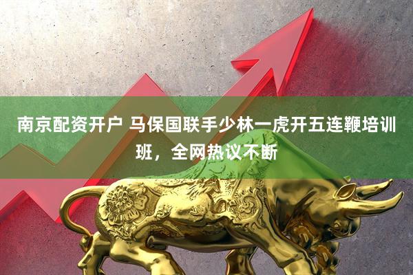 南京配资开户 马保国联手少林一虎开五连鞭培训班，全网热议不断