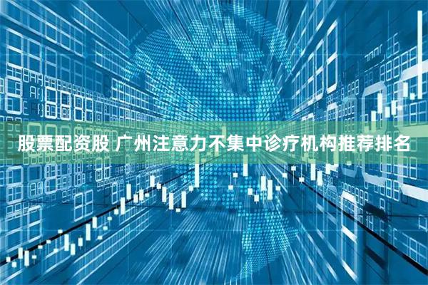 股票配资股 广州注意力不集中诊疗机构推荐排名