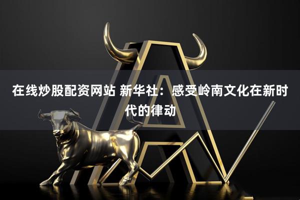 在线炒股配资网站 新华社：感受岭南文化在新时代的律动